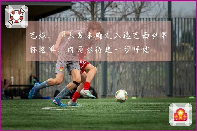 巴媒：18人基本确定入选巴西世界杯名单，内马尔待进一步评估