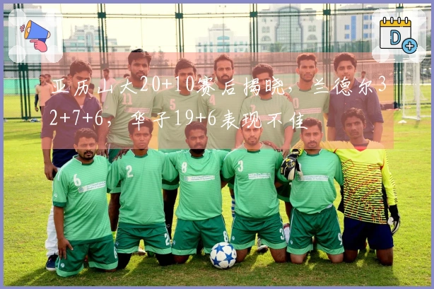 亚历山大20+10赛后揭晓，兰德尔32+7+6，华子19+6表现不佳