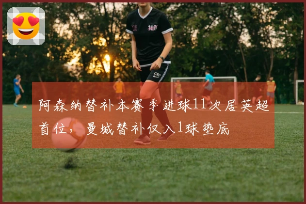 阿森纳替补本赛季进球11次居英超首位，曼城替补仅入1球垫底