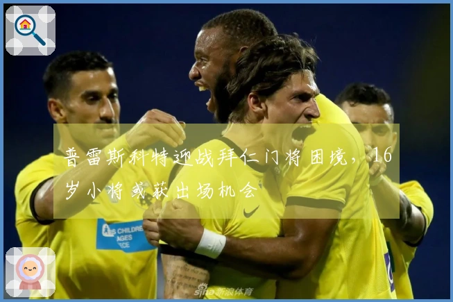 普雷斯科特迎战拜仁门将困境，16岁小将或获出场机会