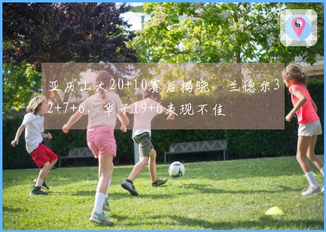 亚历山大20+10赛后揭晓，兰德尔32+7+6，华子19+6表现不佳